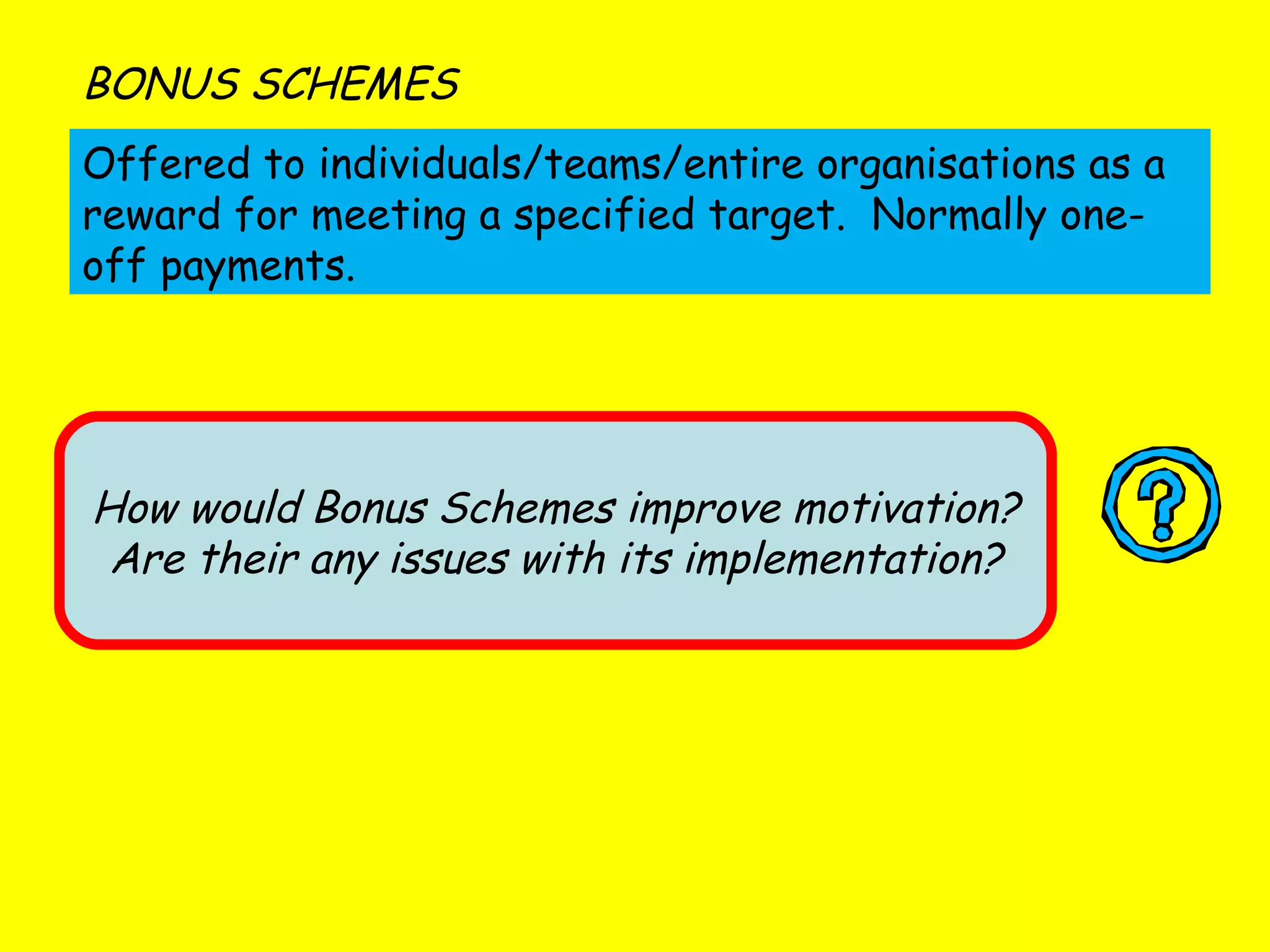 Offered to individuals/teams/entire organisations as a reward for meeting a specified target.  Normally one-off payments. BONUS SCHEMES How would Bonus Schemes improve motivation? Are their any issues with its implementation? 
