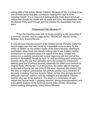 writing skills of the author, Marian Calabro. Because of this, it is likely to be
one of those books that gets nonreaders reading from start to finish,
including myself. It is a unique and distinguishable book about American
History that shocks the reader with its twists and turns, the desperation that
the Donner Party went through, and the impacts the desperation had upon
them.

                        Professional Critic Reviews (2)

      "From the haunting cover with its lonely campfire to the recounting of
a survivor's reunion, this is a page-turner." BOOKLIST, starred review
Booklist, ALA, Starred Review

A vivid yet even-handed account of the ill-fated Donner Partythe California-
bound wagon train that was forced by impassable snow to camp for the
winter of 184647 on the eastern slopes of the Sierra Nevada, resorting to
cannibalism when there was literally nothing else to eat. Calabro neither
shrinks from nor sensationalizes this aspect of the story. Instead she
places it in a carefully constructed context beginning with the start of the
journey in Springfield, Illinois, on April 15, and chronicling each unfortunate
decision along the way that ultimately led to the company's entrapment.
Making good use of primary sources, especially the letters and memoirs of
Virginia Reed, who turned 13 on the journey, the author tells of Virginia's
excitement at having her own pony to ride west. However, she doesn't limit
the story to Virginia's perspective, but skillfully profiles many members of
the party, including Virginia's dynamic father, James, who strongly favored
taking an unproven shortcut, and the intelligent and perceptive Tamsen
Donner, who was firmly against it. The result is a combination of well-
researched factual detail, a gripping narrative, strong characterizations, and
a thoughtful analysis of the historical record. (b&w photos, chronology,
further reading, bibliography, index) Kirkus Reviews
 