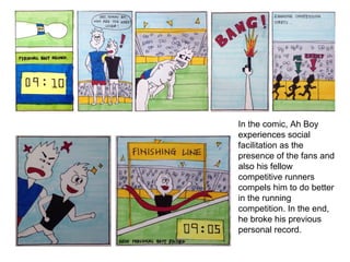 In the comic, Ah Boy
experiences social
facilitation as the
presence of the fans and
also his fellow
competitive runners
compels him to do better
in the running
competition. In the end,
he broke his previous
personal record.
 
