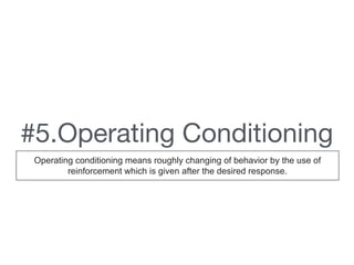 #5.Operating Conditioning
Operating conditioning means roughly changing of behavior by the use of
reinforcement which is given after the desired response.
 