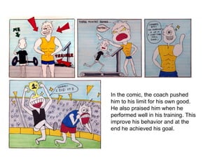 In the comic, the coach pushed
him to his limit for his own good.
He also praised him when he
performed well in his training. This
improve his behavior and at the
end he achieved his goal.
 