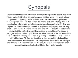 Synopsis
The comic start is about a boy call Ah Boy with big desire, sports has been
his favourite hobby, but his stamina were not that good , he can’t join any
sport club. One day, he received a flyer that mention the sports club
recruiting members. He then joined the sports club immediately. But in the
sports club, all members are looking down and mock at him. Ah Boy was
upset, he cried and he felt himself is no good in any sports. But Ah Boy
mother came to Ah Boy and talk to him, she tell her about her history and
motivated him. After that, Ah Boy decided to train himself to become
stronger. He was trained by a trainer for a few months. After he recieved a
lots of intensive training, he joined a sprinting competition. Everyone were
still not knowing Ah Boy participation in this compettion, but Ah Boy
promised himself will not lose in the competition, he used all his strength
and stamina in the competition. At the end, he won the competition and he
was so happy and nobody will look down on him again.
 