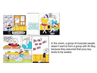 In the comic, a group of muscular people
doesn’t want to form a group with Ah Boy,
because they assumed that puny boy
tends to be weaker.
 