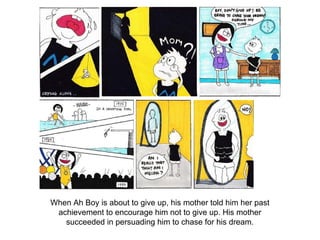 When Ah Boy is about to give up, his mother told him her past
achievement to encourage him not to give up. His mother
succeeded in persuading him to chase for his dream.
 