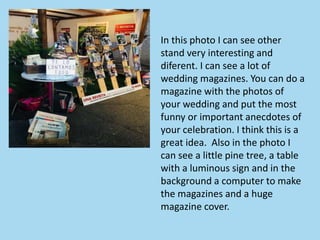 In this photo I can see other
stand very interesting and
diferent. I can see a lot of
wedding magazines. You can do a
magazine with the photos of
your wedding and put the most
funny or important anecdotes of
your celebration. I think this is a
great idea. Also in the photo I
can see a little pine tree, a table
with a luminous sign and in the
background a computer to make
the magazines and a huge
magazine cover.
 