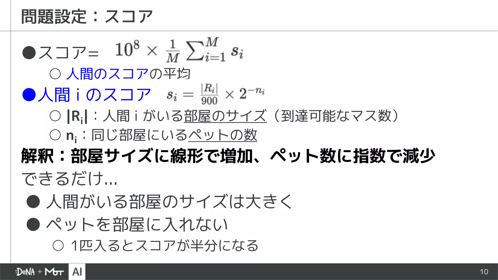10
●スコア=
○ 人間のスコアの平均
●人間 i のスコア
○ |Ri|：人間 i がいる部屋のサイズ（到達可能なマス数）
○ ni：同じ部屋にいるペットの数
解釈：部屋サイズに線形で増加、ペット数に指数で減少
できるだけ...
● 人間がいる部屋のサイズは大きく
● ペットを部屋に入れない
○ 1匹入るとスコアが半分になる
問題設定：スコア
 