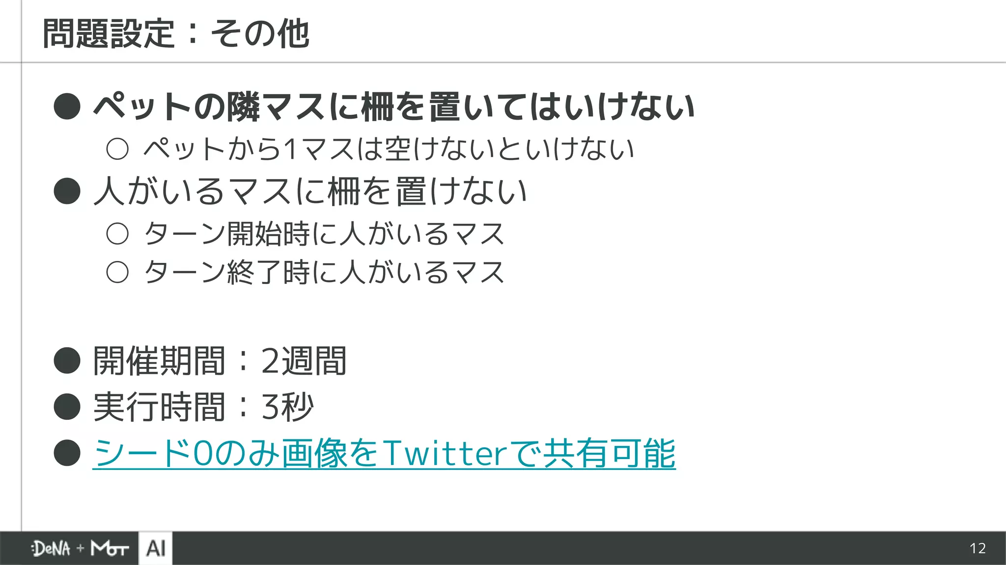 12
問題設定：その他
● ペットの隣マスに柵を置いてはいけない
○ ペットから1マスは空けないといけない
● 人がいるマスに柵を置けない
○ ターン開始時に人がいるマス
○ ターン終了時に人がいるマス
● 開催期間：2週間
● 実行時間：3秒
● シード0のみ画像をTwitterで共有可能
 