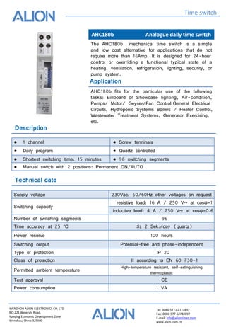 WENZHOU ALION ELECTRONICS CO. LTD
NO.221 Weiershi Road,
Yueqing Economic Development Zone
Wenzhou, China 325600
Tel: 0086-577-62772897
Fax: 0086-577-62782897
E-mail: info@aliontimer.com
www.alion.com.cn
AHC180b Analogue daily time switch
Time switch
Technical date
Application
The AHC180b mechanical time switch is a simple
and low cost alternative for applications that do not
require more than 16Amp. It is designed for 24-hour
control or overriding a functional typical state of a
heating, ventilation, refrigeration, lighting, security, or
pump system.
AHC180b fits for the particular use of the following
tasks: Billboard or Showcase lighting, Air-condition,
Pumps/ Motor/ Geyser/Fan Control,General Electrical
Circuits, Hydroponic Systems Boilers / Heater Control,
Wastewater Treatment Systems, Generator Exercising,
etc.
Supply voltage 230Vac, 50/60Hz other voltages on request
Switching capacity
resistive load: 16 A / 250 V~ at cosφ=1
inductive load: 4 A / 250 V~ at cosφ=0.6
Number of switching segments 96
Time accuracy at 25 °C ≤± 2 Sek./day (quartz)
Power reserve 100 hours
Switching output Potential-free and phase-independent
Type of protection IP 20
Class of protection II according to EN 60 730-1
Permitted ambient temperature
High-temperature resistant, self-extinguishing
thermoplastic
Test approval CE
Power consumption 1 VA
Description
● 1 channel ● Screw terminals
● Daily program ● Quartz controlled
● Shortest switching time: 15 minutes ● 96 switching segments
● Manual switch with 2 positions: Permanent ON/AUTO
 