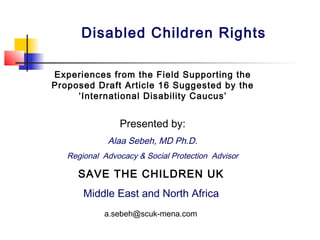 Presented by:
Alaa Sebeh, MD Ph.D.
Regional Advocacy & Social Protection Advisor
SAVE THE CHILDREN UK
Middle East and North Africa
a.sebeh@scuk-mena.com
Disabled Children Rights
Experiences from the Field Supporting the
Proposed Draft Article 16 Suggested by the
‘International Disability Caucus’
 