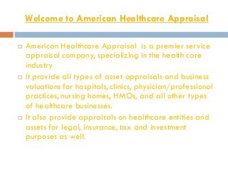 Welcome to American Healthcare Appraisal
 American Healthcare Appraisal is a premier service
appraisal company, specializing in the health care
industry
 It provide all types of asset appraisals and business
valuations for hospitals, clinics, physician/professional
practices, nursing homes, HMOs, and all other types
of healthcare businesses.
 It also provide appraisals on healthcare entities and
assets for legal, insurance, tax and investment
purposes as well.
 