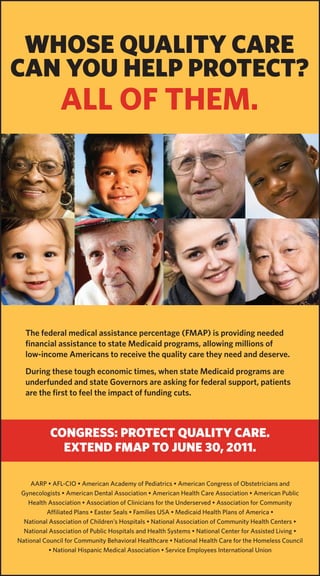 WhOSE QUALITY CARE
CAN YOU hELP PROTECT?
               All of them.




  The federal medical assistance percentage (FMAP) is providing needed
  financial assistance to state Medicaid programs, allowing millions of
  low-income Americans to receive the quality care they need and deserve.
  During these tough economic times, when state Medicaid programs are
  underfunded and state Governors are asking for federal support, patients
  are the first to feel the impact of funding cuts.



           CONGRESS: PROTECT QUALITY CARE.
             EXTEND FMAP TO JUNE 30, 2011.

    AARP • AFL-CIO • American Academy of Pediatrics • American Congress of Obstetricians and
 Gynecologists • American Dental Association • American Health Care Association • American Public
   Health Association • Association of Clinicians for the Underserved • Association for Community
          Affiliated Plans • Easter Seals • Families USA • Medicaid Health Plans of America •
  National Association of Children’s Hospitals • National Association of Community Health Centers •
  National Association of Public Hospitals and Health Systems • National Center for Assisted Living •
National Council for Community Behavioral Healthcare • National Health Care for the Homeless Council
           • National Hispanic Medical Association • Service Employees International Union
 