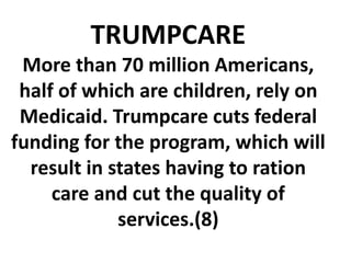 TRUMPCARE
More than 70 million Americans,
half of which are children, rely on
Medicaid. Trumpcare cuts federal
funding for the program, which will
result in states having to ration
care and cut the quality of
services.(8)
 