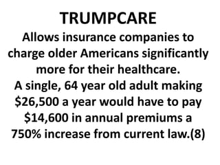TRUMPCARE
Allows insurance companies to
charge older Americans significantly
more for their healthcare.
A single, 64 year old adult making
$26,500 a year would have to pay
$14,600 in annual premiums a
750% increase from current law.(8)
 