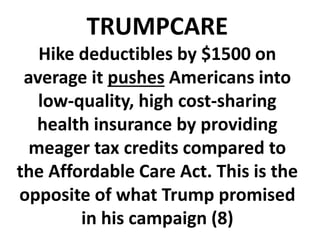 TRUMPCARE
Hike deductibles by $1500 on
average it pushes Americans into
low-quality, high cost-sharing
health insurance by providing
meager tax credits compared to
the Affordable Care Act. This is the
opposite of what Trump promised
in his campaign (8)
 
