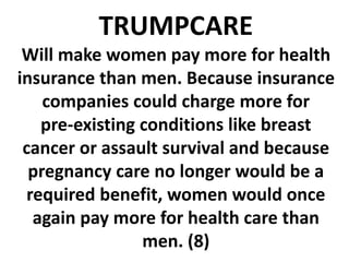 TRUMPCARE
Will make women pay more for health
insurance than men. Because insurance
companies could charge more for
pre-existing conditions like breast
cancer or assault survival and because
pregnancy care no longer would be a
required benefit, women would once
again pay more for health care than
men. (8)
 