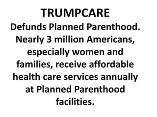 TRUMPCARE
Defunds Planned Parenthood.
Nearly 3 million Americans,
especially women and
families, receive affordable
health care services annually
at Planned Parenthood
facilities.
 