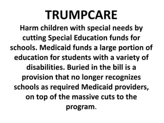 TRUMPCARE
Harm children with special needs by
cutting Special Education funds for
schools. Medicaid funds a large portion of
education for students with a variety of
disabilities. Buried in the bill is a
provision that no longer recognizes
schools as required Medicaid providers,
on top of the massive cuts to the
program.
 