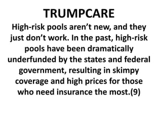 TRUMPCARE
High-risk pools aren’t new, and they
just don’t work. In the past, high-risk
pools have been dramatically
underfunded by the states and federal
government, resulting in skimpy
coverage and high prices for those
who need insurance the most.(9)
 