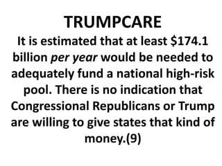 TRUMPCARE
It is estimated that at least $174.1
billion per year would be needed to
adequately fund a national high-risk
pool. There is no indication that
Congressional Republicans or Trump
are willing to give states that kind of
money.(9)
 
