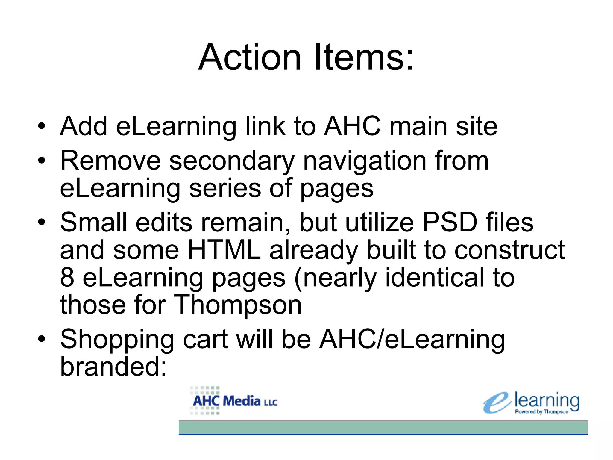Action Items:
• Add eLearning link to AHC main site
• Remove secondary navigation from
  eLearning series of pages
• Small edits remain, but utilize PSD files
  and some HTML already built to construct
  8 eLearning pages (nearly identical to
  those for Thompson
• Shopping cart will be AHC/eLearning
  branded:
 