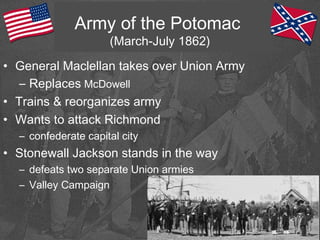 Army of the Potomac
(March-July 1862)
• General Maclellan takes over Union Army
– Replaces McDowell
• Trains & reorganizes army
• Wants to attack Richmond
– confederate capital city
• Stonewall Jackson stands in the way
– defeats two separate Union armies
– Valley Campaign
 