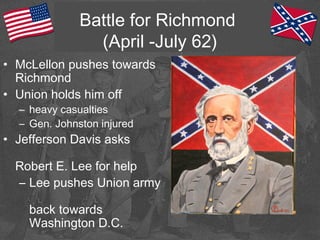 Battle for Richmond
(April -July 62)
• McLellon pushes towards
Richmond
• Union holds him off
– heavy casualties
– Gen. Johnston injured
• Jefferson Davis asks
Robert E. Lee for help
– Lee pushes Union army
back towards
Washington D.C.
 