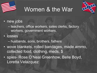 Women & the War
• new jobs
– teachers, office workers, sales clerks, factory
workers, government workers,
• losses
– husbands, sons, brothers, fathers
• wove blankets, rolled bandages, made ammo,
collected food, clothing, meds, $
• spies- Rose O’Neal Greenhow, Belle Boyd,
Loretta Velazquez
 