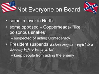 Not Everyone on Board
• some in favor in North
• some opposed – Copperheads- “like
poisonous snakes”
– suspected of aiding Confederacy
• President suspends habeas corpus – right to a
hearing before being jailed
– keep people from aiding the enemy
 