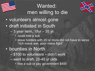 Wanted:
men willing to die
• volunteers almost gone
• draft initiated in South
– 3 year term, 18yr – 35 yr
• could hire a sub
• slave holders with 20 or more did not have to serve
“rich mans war, poor mans fight”
• bounties in North
– $100 to volunteers – didn’t work
– went to draft, 25-45 yr olds
• hire a sub or pay government $400
 