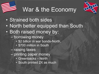 War & the Economy
• Strained both sides
• North better equipped than South
• Both raised money by:
– borrowing money
• $2 billion in war bonds-North,
• $700 million in South
– raising taxes
– printing paper money
• Greenbacks – North
• South printed 2X as much
 