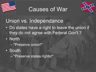 Causes of War
Union vs. Independance
• Do states have a right to leave the union if
they do not agree with Federal Gov't.?
• North
– "Preserve union!"
• South
– "Preserve states rights!"
 