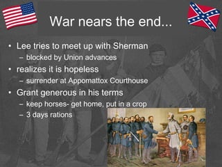 War nears the end...
• Lee tries to meet up with Sherman
– blocked by Union advances
• realizes it is hopeless
– surrender at Appomattox Courthouse
• Grant generous in his terms
– keep horses- get home, put in a crop
– 3 days rations
 