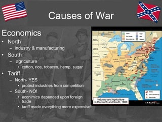 Causes of War
Economics
• North
– industry & manufacturing
• South
– agriculture
• cotton, rice, tobacco, hemp, sugar
• Tariff
– North- YES
• protect industries from competition
– South- NO!
• econimics depended upon foreign
trade
• tariff made everything more expensive!
 