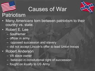 Causes of War
Patriotism
• Many Americans torn between patriotism to their
country vs. state.
• Robert E. Lee
– Southerner
– officer in army
– opposed succession and slavery
– did not accept Lincoln's offer to lead Union troops
• Robert Anderson
– VA slave owner
– believed in consitutional right of succession
– fought on loyalty to US Army
 