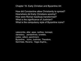 Chapter 10- Early Christian and Byzantine Art
How did Constantine allow Christianity to spread?
How/where did Early Christians worship?
How were Roman basilicas transformed?
What is the significance of Justinian?
What is the compulsory style of Byzantine icons?

catacombs, altar, apse, narthex, transept,
clerestory, pendantives, lunettes,
codex, vellum, parchment,
Byzantine, Icons, Justinian, Theodora,
SanVitale, Ravena, Hagia Sophia,,

 