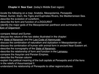 Chapter 4 Near East (today's Middle East region)
-locate the following on a map: Anatolia, Mesopotamia, Persepolis
Akkad, Sumer, Elam, the Tigris and Euphrates Rivers, the Mediterranean Sea.
-describe the evolution of cuneiform.
-describe the form and function of a ZIGGURAT
-identify the major gods of the Mesopotamian pantheon and summarize the
Epic of Gilgamesh.
-compare Akkad and Sumer.
-discuss the nature of the two steles illustrated in the chapter:
the Stele of Naramsin and the Law Code of Hammurabi.
-discuss the combination of naturalism and stylization in Mesopotamian art.
-discuss the combination of human with animal form in ancient Near Eastern art.
-describe the iconography of the Stele of Naramsin.
-describe the relationship of form and function in the Lamassu.
-compare the Assyrian and Persian Empires.
-describe the Persian column
-explain the political meaning of the bull capitals at Persepolis and of the lions
in the reliefs of Assurnasirpal II.
-understand the relationship of Persepolis to other regions/cultures
 