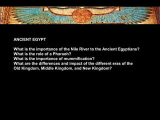 ANCIENT EGYPT
What is the importance of the Nile River to the Ancient Egyptians?
What is the role of a Pharaoh?
What is the importance of mummification?
What are the differences and impact of the different eras of the
Old Kingdom, Middle Kingdom, and New Kingdom?
 