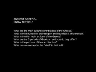 ANCIENT GREECE--
KNOW THY SELF
What are the main cultural contributions of the Greeks?
What is the structure of their religion and how does it influence art?
What is the first main art form of the Greeks?
What are the 5 periods of Greek art and how do they differ?
What is the purpose of their architecture?
What is main concept of the “ideal” in their art?
 