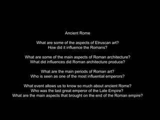 Ancient Rome
What are some of the aspects of Etruscan art?
How did it influence the Romans?
What are some of the main aspects of Roman architecture?
What did influences did Roman architecture produce?
What are the main periods of Roman art?
Who is seen as one of the most influential emperors?
What event allows us to know so much about ancient Rome?
Who was the last great emperor of the Late Empire?
What are the main aspects that brought on the end of the Roman empire?

 