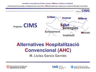 Ascendim a noves fites per Créixer, Innovar i Millorar en Salut, tot utilitzant
el Coneixement acumulat, la Implicació de les persones i Mètode adient per cadascuna, cercant les Sinergies necessàries

Projecte:

CIMS

Alternatives Hospitalització
Convencional (AHC)
M. Lluïsa Garcia Garrido

 