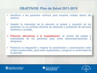 OBJETIVOS: Plan de Salud 2011-2015
 Identificar a los pacientes crónicos para hacerlos visibles dentro del
sistema.
 Adaptar la intensidad de la atención al estado y situación de los
pacientes, en un contexto eficiente de utilización y prestación de servicios
sanitarios y sociales.
 Potenciar alternativas a la hospitalización, el control del estado y
necesidades de los pacientes para evitar descompensaciones y
reingresos.

 Potenciar la integración y mejorar la coordinación y comunicación entre
niveles asistenciales, para evitar duplicidades y asegurar la continuidad de
la atención.

 