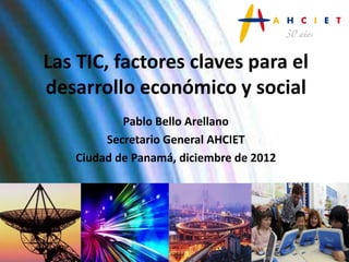 Las TIC, factores claves para el
desarrollo económico y social
           Pablo Bello Arellano
        Secretario General AHCIET
   Ciudad de Panamá, diciembre de 2012
 