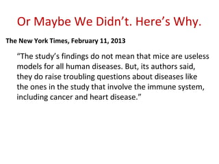 Or Maybe We Didn’t. Here’s Why.
The New York Times, February 11, 2013

   “The study’s findings do not mean that mice are useless
   models for all human diseases. But, its authors said,
   they do raise troubling questions about diseases like
   the ones in the study that involve the immune system,
   including cancer and heart disease.”
 