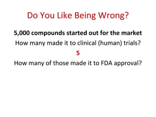 Do You Like Being Wrong?
5,000 compounds started out for the market
How many made it to clinical (human) trials?
                   5
How many of those made it to FDA approval?
 