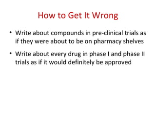 How to Get It Wrong
• Write about compounds in pre-clinical trials as
  if they were about to be on pharmacy shelves
• Write about every drug in phase I and phase II
  trials as if it would definitely be approved
 