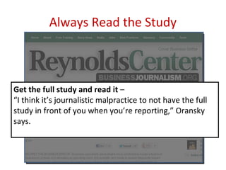 Always Read the Study



Get the full study and read it –
“I think it’s journalistic malpractice to not have the full
study in front of you when you’re reporting,” Oransky
says.
 