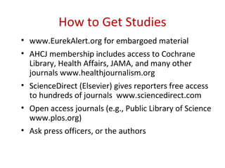How to Get Studies
• www.EurekAlert.org for embargoed material
• AHCJ membership includes access to Cochrane
  Library, Health Affairs, JAMA, and many other
  journals www.healthjournalism.org
• ScienceDirect (Elsevier) gives reporters free access
  to hundreds of journals www.sciencedirect.com
• Open access journals (e.g., Public Library of Science
  www.plos.org)
• Ask press officers, or the authors
 