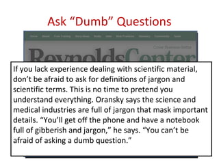 Ask “Dumb” Questions


If you lack experience dealing with scientific material,
don’t be afraid to ask for definitions of jargon and
scientific terms. This is no time to pretend you
understand everything. Oransky says the science and
medical industries are full of jargon that mask important
details. “You’ll get off the phone and have a notebook
full of gibberish and jargon,” he says. “You can’t be
afraid of asking a dumb question.”
 