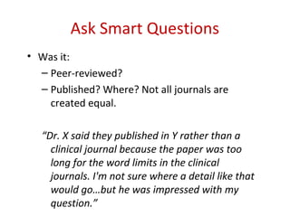 Ask Smart Questions
• Was it:
  – Peer-reviewed?
  – Published? Where? Not all journals are
    created equal.

   “Dr. X said they published in Y rather than a
     clinical journal because the paper was too
     long for the word limits in the clinical
     journals. I'm not sure where a detail like that
     would go…but he was impressed with my
     question.”
 