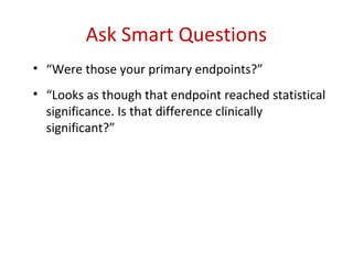 Ask Smart Questions
• “Were those your primary endpoints?”
• “Looks as though that endpoint reached statistical
  significance. Is that difference clinically
  significant?”
 